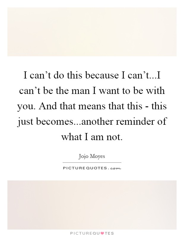 I can't do this because I can't...I can't be the man I want to be with you. And that means that this - this just becomes...another reminder of what I am not. Picture Quote #1