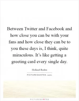 Between Twitter and Facebook and how close you can be with your fans and how close they can be to you these days is, I think, quite miraculous. It’s like getting a greeting card every single day Picture Quote #1