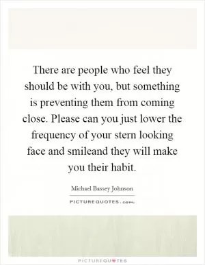 There are people who feel they should be with you, but something is preventing them from coming close. Please can you just lower the frequency of your stern looking face and smileand they will make you their habit Picture Quote #1