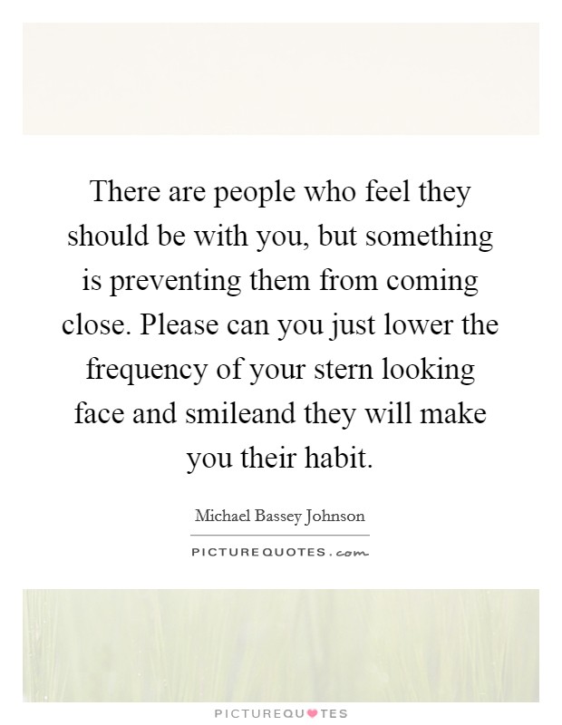 There are people who feel they should be with you, but something is preventing them from coming close. Please can you just lower the frequency of your stern looking face and smileand they will make you their habit. Picture Quote #1