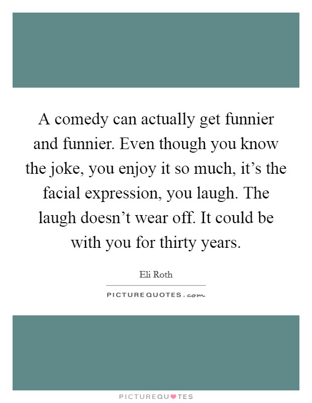 A comedy can actually get funnier and funnier. Even though you know the joke, you enjoy it so much, it's the facial expression, you laugh. The laugh doesn't wear off. It could be with you for thirty years. Picture Quote #1