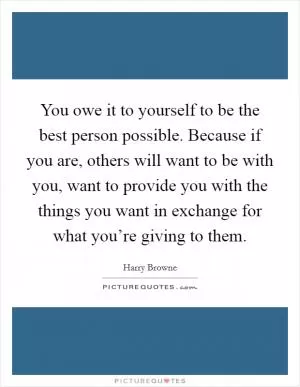 You owe it to yourself to be the best person possible. Because if you are, others will want to be with you, want to provide you with the things you want in exchange for what you’re giving to them Picture Quote #1
