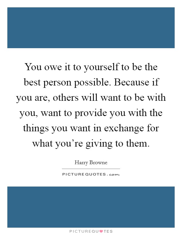 You owe it to yourself to be the best person possible. Because if you are, others will want to be with you, want to provide you with the things you want in exchange for what you're giving to them. Picture Quote #1