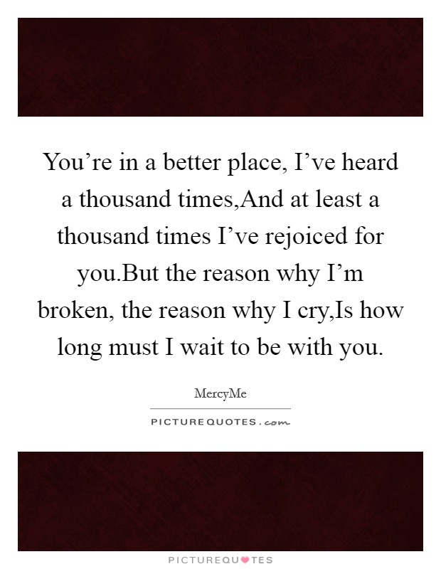 You're in a better place, I've heard a thousand times,And at least a thousand times I've rejoiced for you.But the reason why I'm broken, the reason why I cry,Is how long must I wait to be with you. Picture Quote #1