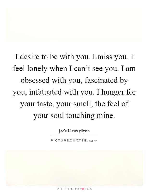 I desire to be with you. I miss you. I feel lonely when I can't see you. I am obsessed with you, fascinated by you, infatuated with you. I hunger for your taste, your smell, the feel of your soul touching mine. Picture Quote #1