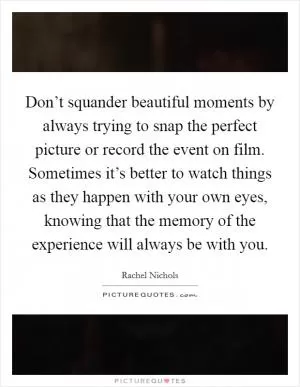 Don’t squander beautiful moments by always trying to snap the perfect picture or record the event on film. Sometimes it’s better to watch things as they happen with your own eyes, knowing that the memory of the experience will always be with you Picture Quote #1