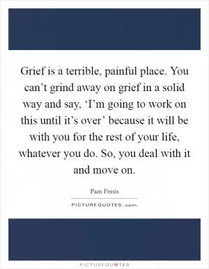 Grief is a terrible, painful place. You can’t grind away on grief in a solid way and say, ‘I’m going to work on this until it’s over’ because it will be with you for the rest of your life, whatever you do. So, you deal with it and move on Picture Quote #1