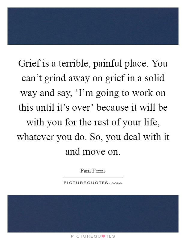 Grief is a terrible, painful place. You can't grind away on grief in a solid way and say, ‘I'm going to work on this until it's over' because it will be with you for the rest of your life, whatever you do. So, you deal with it and move on. Picture Quote #1