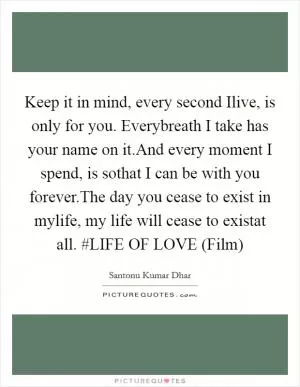 Keep it in mind, every second Ilive, is only for you. Everybreath I take has your name on it.And every moment I spend, is sothat I can be with you forever.The day you cease to exist in mylife, my life will cease to existat all. #LIFE OF LOVE (Film) Picture Quote #1