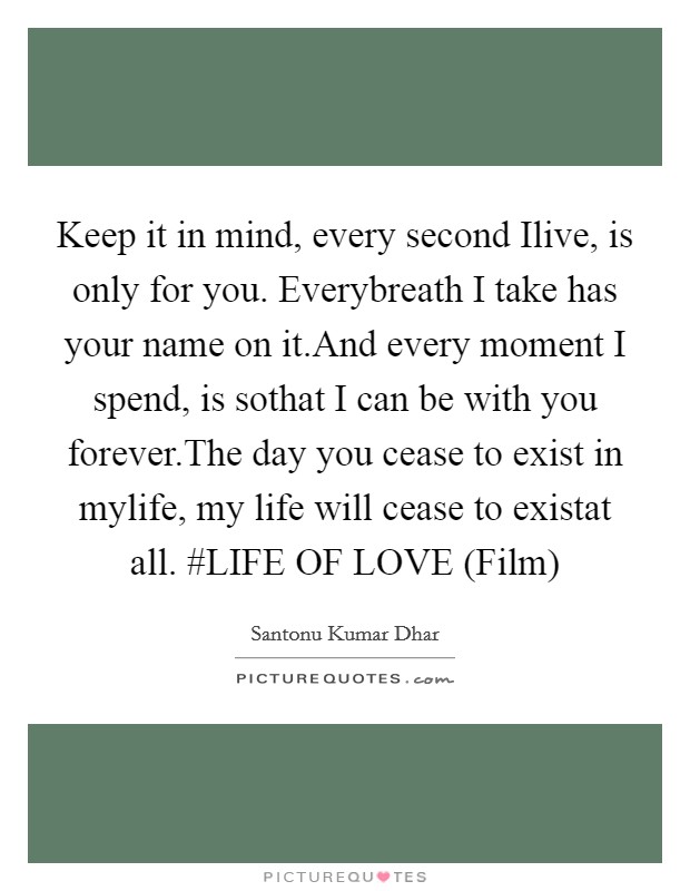 Keep it in mind, every second Ilive, is only for you. Everybreath I take has your name on it.And every moment I spend, is sothat I can be with you forever.The day you cease to exist in mylife, my life will cease to existat all. #LIFE OF LOVE (Film) Picture Quote #1