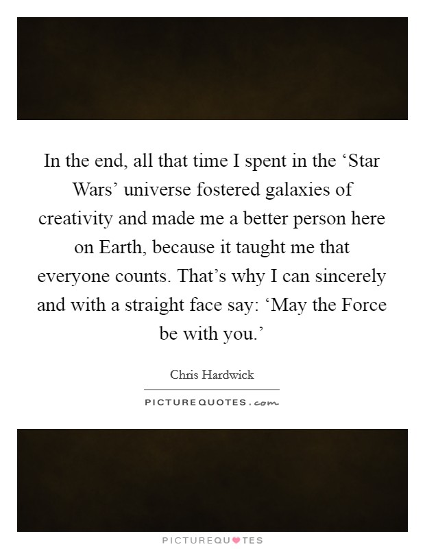 In the end, all that time I spent in the ‘Star Wars' universe fostered galaxies of creativity and made me a better person here on Earth, because it taught me that everyone counts. That's why I can sincerely and with a straight face say: ‘May the Force be with you.' Picture Quote #1