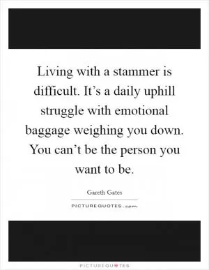 Living with a stammer is difficult. It’s a daily uphill struggle with emotional baggage weighing you down. You can’t be the person you want to be Picture Quote #1