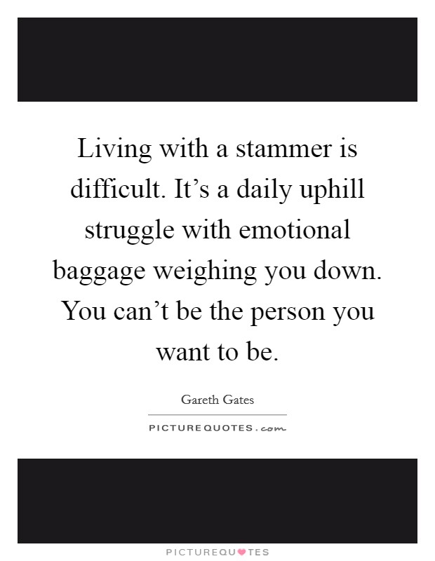 Living with a stammer is difficult. It's a daily uphill struggle with emotional baggage weighing you down. You can't be the person you want to be. Picture Quote #1