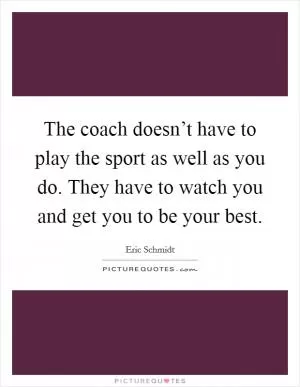 The coach doesn’t have to play the sport as well as you do. They have to watch you and get you to be your best Picture Quote #1