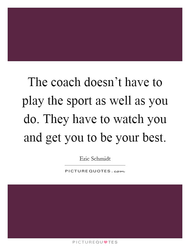 The coach doesn't have to play the sport as well as you do. They have to watch you and get you to be your best. Picture Quote #1