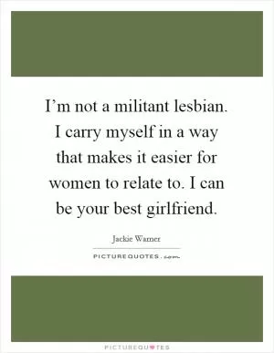 I’m not a militant lesbian. I carry myself in a way that makes it easier for women to relate to. I can be your best girlfriend Picture Quote #1