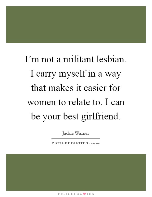 I'm not a militant lesbian. I carry myself in a way that makes it easier for women to relate to. I can be your best girlfriend. Picture Quote #1