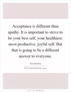 Acceptance is different than apathy. It is important to strive to be your best self, your healthiest, most productive, joyful self. But that is going to be a different answer to everyone Picture Quote #1