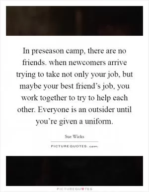 In preseason camp, there are no friends. when newcomers arrive trying to take not only your job, but maybe your best friend’s job, you work together to try to help each other. Everyone is an outsider until you’re given a uniform Picture Quote #1
