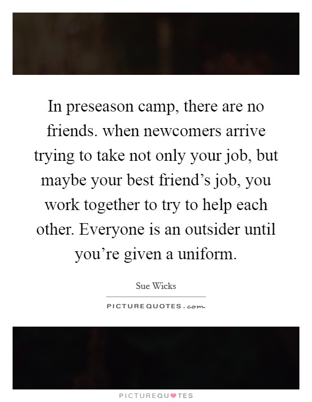 In preseason camp, there are no friends. when newcomers arrive trying to take not only your job, but maybe your best friend's job, you work together to try to help each other. Everyone is an outsider until you're given a uniform. Picture Quote #1