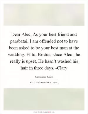Dear Alec, As your best friend and parabatai, I am offended not to have been asked to be your best man at the wedding. Et tu, Brutus. -Jace Alec , he really is upset. He hasn’t washed his hair in three days. -Clary Picture Quote #1