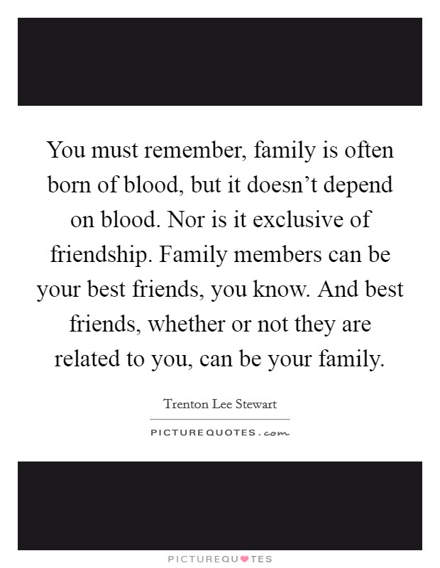 You must remember, family is often born of blood, but it doesn't depend on blood. Nor is it exclusive of friendship. Family members can be your best friends, you know. And best friends, whether or not they are related to you, can be your family. Picture Quote #1