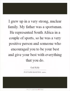 I grew up in a very strong, nuclear family. My father was a sportsman. He represented South Africa in a couple of sports, so he was a very positive person and someone who encouraged you to be your best and give your best with everything that you do Picture Quote #1