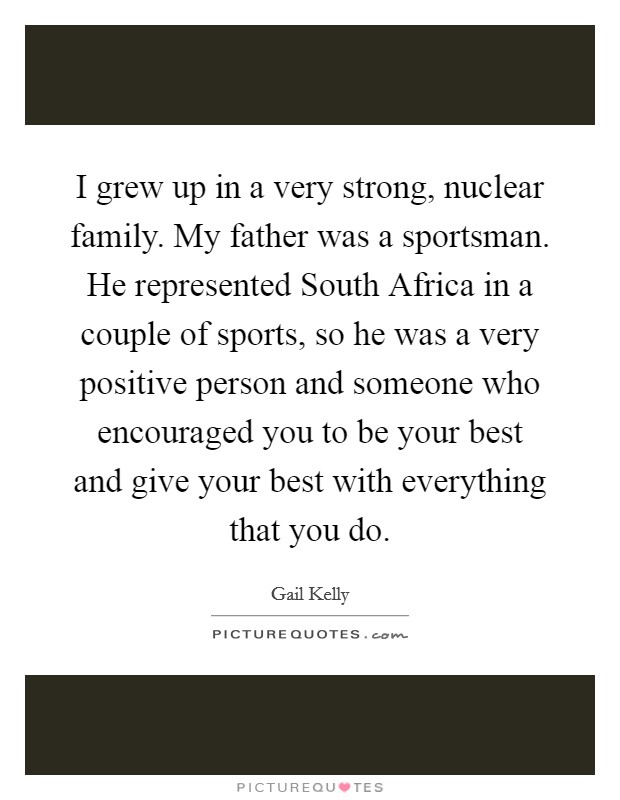 I grew up in a very strong, nuclear family. My father was a sportsman. He represented South Africa in a couple of sports, so he was a very positive person and someone who encouraged you to be your best and give your best with everything that you do. Picture Quote #1