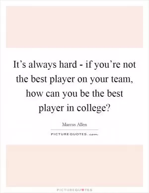It’s always hard - if you’re not the best player on your team, how can you be the best player in college? Picture Quote #1