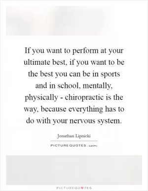 If you want to perform at your ultimate best, if you want to be the best you can be in sports and in school, mentally, physically - chiropractic is the way, because everything has to do with your nervous system Picture Quote #1