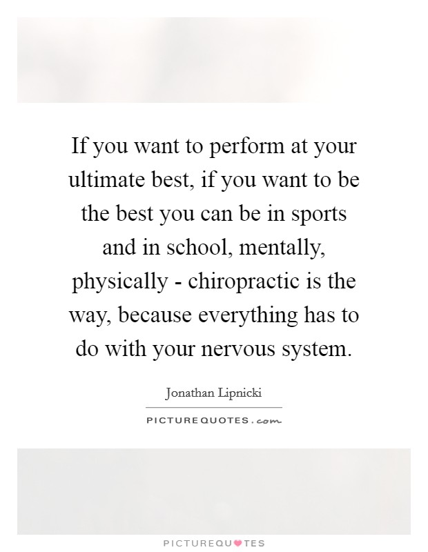 If you want to perform at your ultimate best, if you want to be the best you can be in sports and in school, mentally, physically - chiropractic is the way, because everything has to do with your nervous system. Picture Quote #1