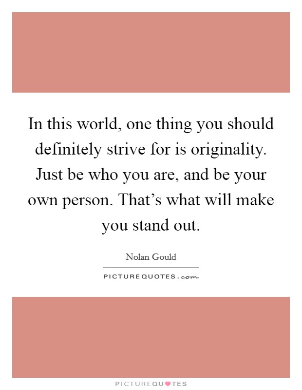 In this world, one thing you should definitely strive for is originality. Just be who you are, and be your own person. That's what will make you stand out. Picture Quote #1