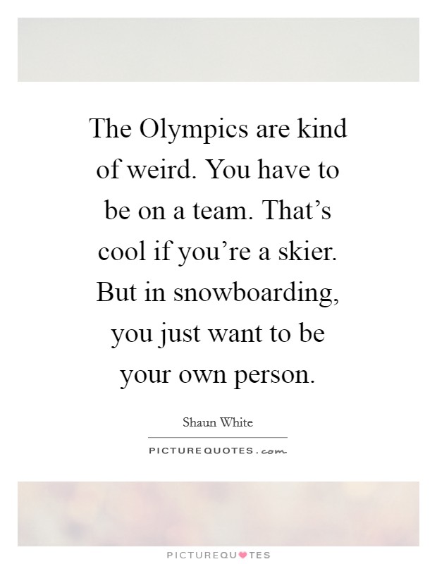 The Olympics are kind of weird. You have to be on a team. That's cool if you're a skier. But in snowboarding, you just want to be your own person. Picture Quote #1