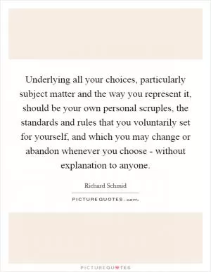 Underlying all your choices, particularly subject matter and the way you represent it, should be your own personal scruples, the standards and rules that you voluntarily set for yourself, and which you may change or abandon whenever you choose - without explanation to anyone Picture Quote #1