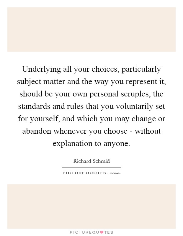 Underlying all your choices, particularly subject matter and the way you represent it, should be your own personal scruples, the standards and rules that you voluntarily set for yourself, and which you may change or abandon whenever you choose - without explanation to anyone. Picture Quote #1