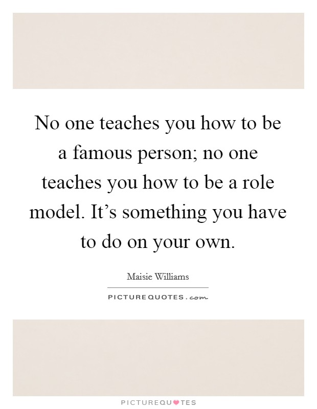 No one teaches you how to be a famous person; no one teaches you how to be a role model. It's something you have to do on your own. Picture Quote #1