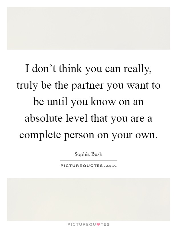 I don't think you can really, truly be the partner you want to be until you know on an absolute level that you are a complete person on your own. Picture Quote #1