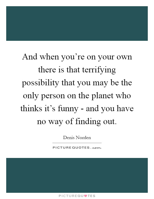 And when you're on your own there is that terrifying possibility that you may be the only person on the planet who thinks it's funny - and you have no way of finding out. Picture Quote #1
