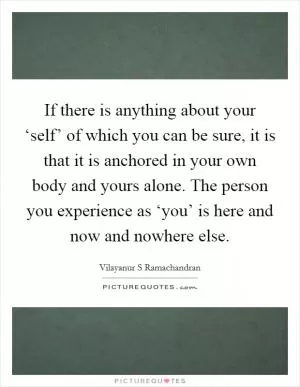 If there is anything about your ‘self’ of which you can be sure, it is that it is anchored in your own body and yours alone. The person you experience as ‘you’ is here and now and nowhere else Picture Quote #1