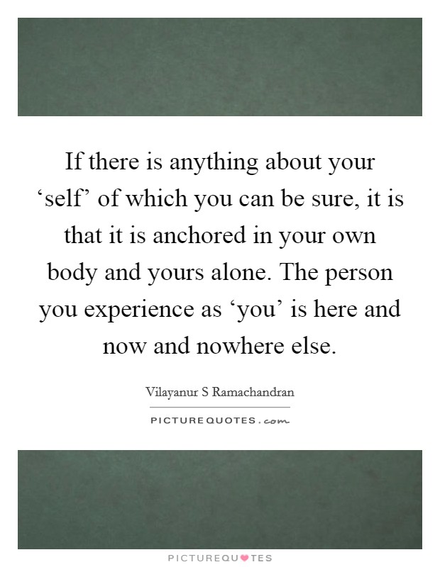 If there is anything about your ‘self' of which you can be sure, it is that it is anchored in your own body and yours alone. The person you experience as ‘you' is here and now and nowhere else. Picture Quote #1