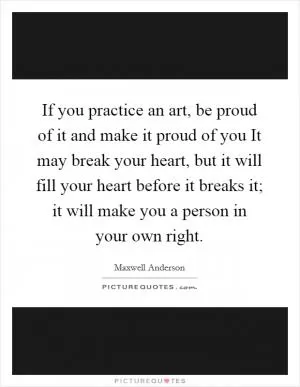 If you practice an art, be proud of it and make it proud of you It may break your heart, but it will fill your heart before it breaks it; it will make you a person in your own right Picture Quote #1