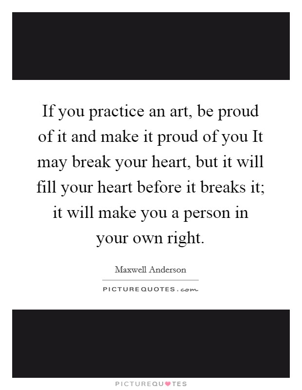 If you practice an art, be proud of it and make it proud of you It may break your heart, but it will fill your heart before it breaks it; it will make you a person in your own right. Picture Quote #1