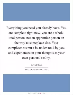 Everything you need you already have. You are complete right now, you are a whole, total person, not an apprentice person on the way to someplace else. Your completeness must be understood by you and experienced in your thoughts as your own personal reality Picture Quote #1
