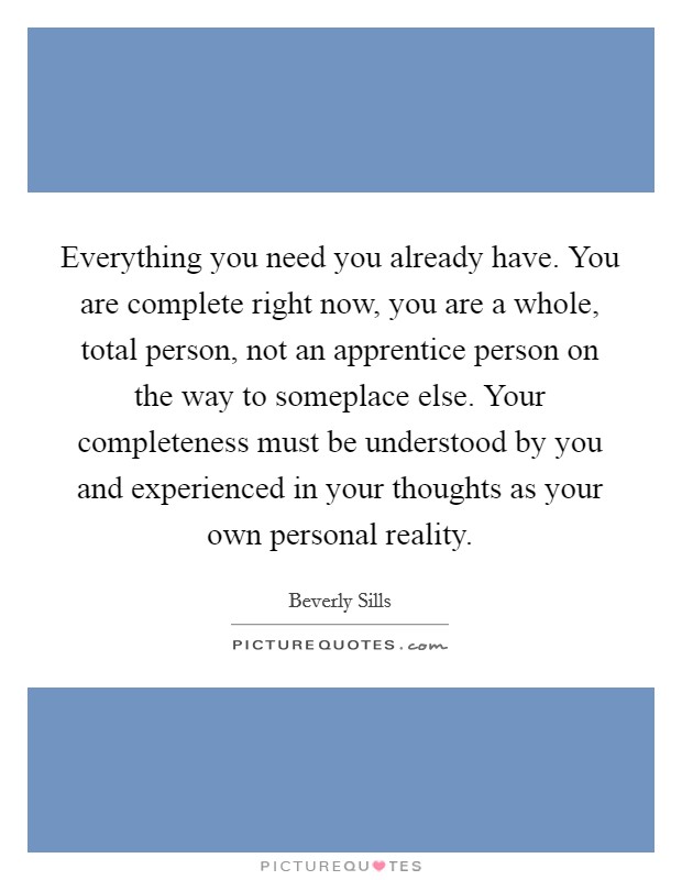 Everything you need you already have. You are complete right now, you are a whole, total person, not an apprentice person on the way to someplace else. Your completeness must be understood by you and experienced in your thoughts as your own personal reality. Picture Quote #1
