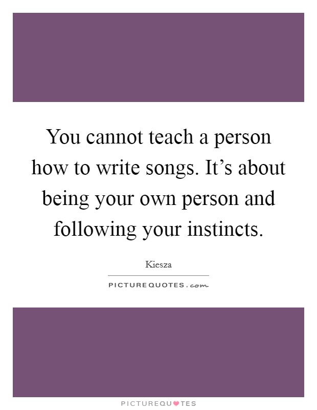 You cannot teach a person how to write songs. It's about being your own person and following your instincts. Picture Quote #1