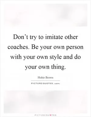 Don’t try to imitate other coaches. Be your own person with your own style and do your own thing Picture Quote #1