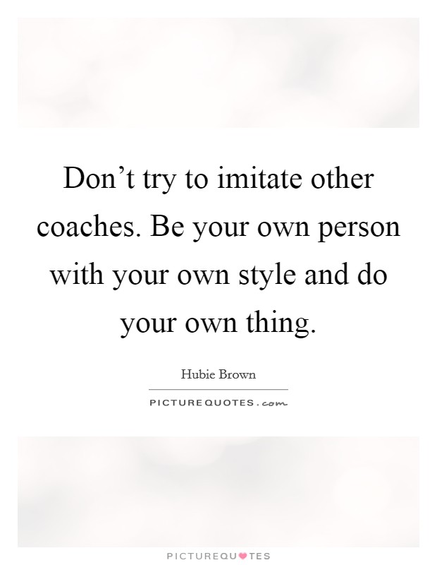 Don't try to imitate other coaches. Be your own person with your own style and do your own thing. Picture Quote #1