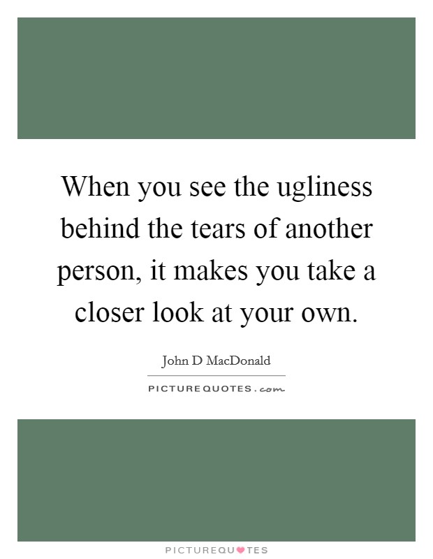 When you see the ugliness behind the tears of another person, it makes you take a closer look at your own. Picture Quote #1
