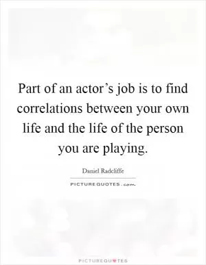 Part of an actor’s job is to find correlations between your own life and the life of the person you are playing Picture Quote #1