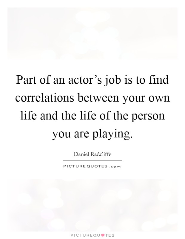 Part of an actor's job is to find correlations between your own life and the life of the person you are playing. Picture Quote #1